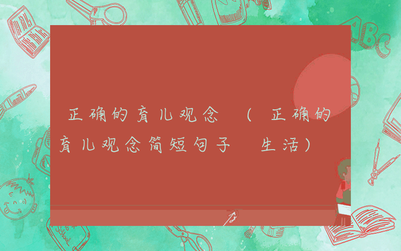 正确的育儿观念 (正确的育儿观念简短句子 生活)